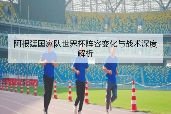 阿根廷国家队世界杯阵容变化与战术深度解析